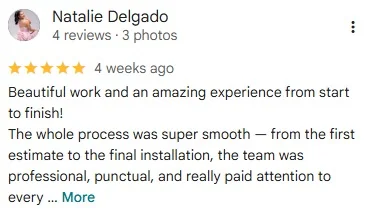 5-star Google review by Natalie Delgado: “Beautiful work and an amazing experience from start to finish! The whole process was super smooth — from the first estimate to the final installation, the team was professional, punctual, and really paid attention to every detail.”